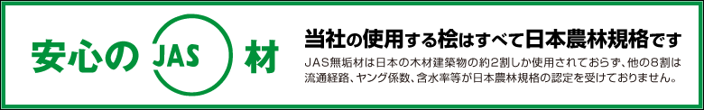 当社の使用する桧はすべて日本農林規格です。JAS無垢材は日本の木材建築物の約2割しか使用されておらず、他の8割は流通経路、ヤング係数、含水率等が日本農林規格の認定を受けておりません。