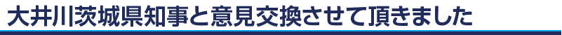 大井川茨城県知事と意見交換させて頂きました